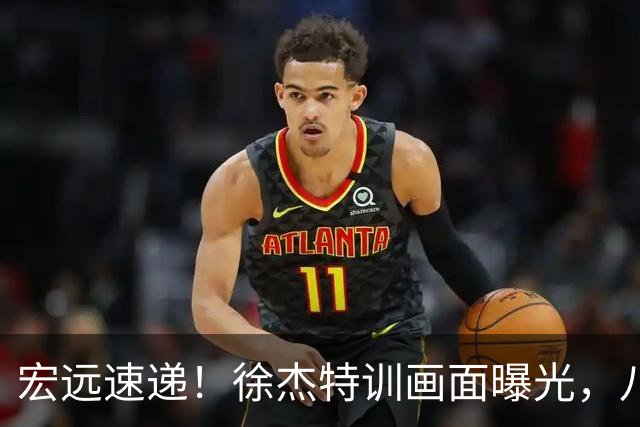 宏远速递！徐杰特训画面曝光，八冠功勋转投同曦，杜锋或签四年长约